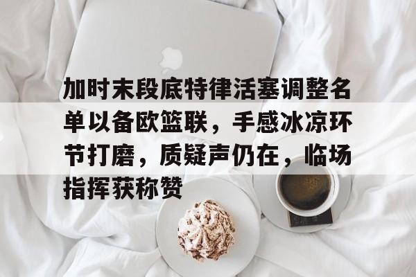 kaiyuan APP下载-包含加时末段底特律活塞调整名单以备欧篮联，手感冰凉环节打磨，质疑声仍在，临场指挥获称赞的词条